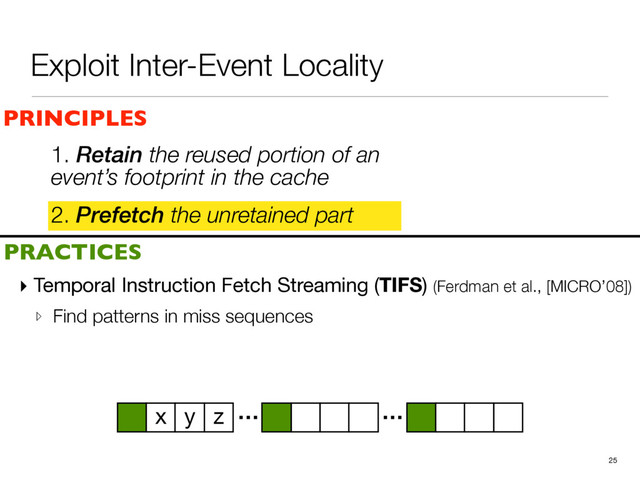 Exploit Inter-Event Locality
2. Prefetch the unretained part
25
PRINCIPLES
PRACTICES
1. Retain the reused portion of an
event’s footprint in the cache
▸ Temporal Instruction Fetch Streaming (TIFS) (Ferdman et al., [MICRO’08])

▹ Find patterns in miss sequences
… …
x y z
