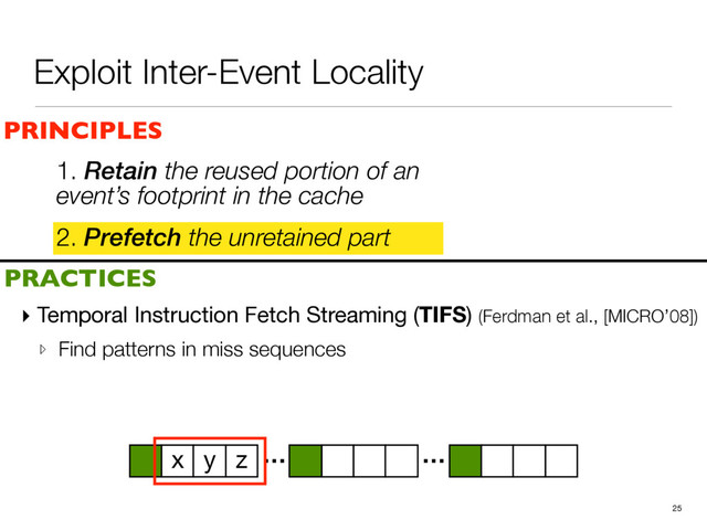 Exploit Inter-Event Locality
2. Prefetch the unretained part
25
PRINCIPLES
PRACTICES
1. Retain the reused portion of an
event’s footprint in the cache
▸ Temporal Instruction Fetch Streaming (TIFS) (Ferdman et al., [MICRO’08])

▹ Find patterns in miss sequences
… …
x y z
