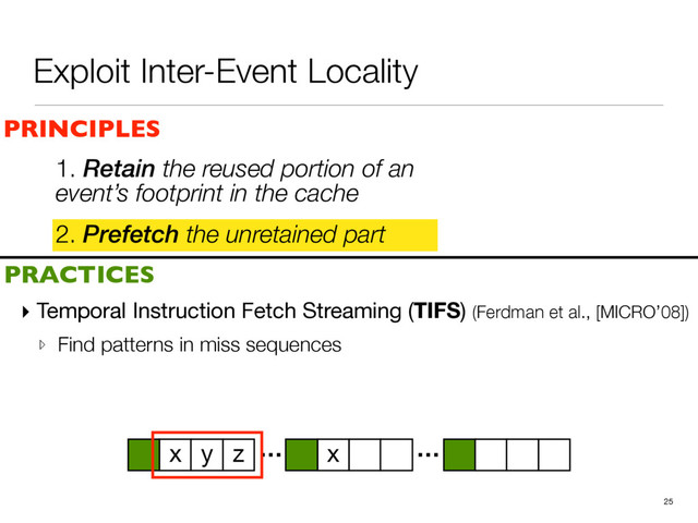 Exploit Inter-Event Locality
2. Prefetch the unretained part
25
PRINCIPLES
PRACTICES
1. Retain the reused portion of an
event’s footprint in the cache
▸ Temporal Instruction Fetch Streaming (TIFS) (Ferdman et al., [MICRO’08])

▹ Find patterns in miss sequences
… …
x y z x
