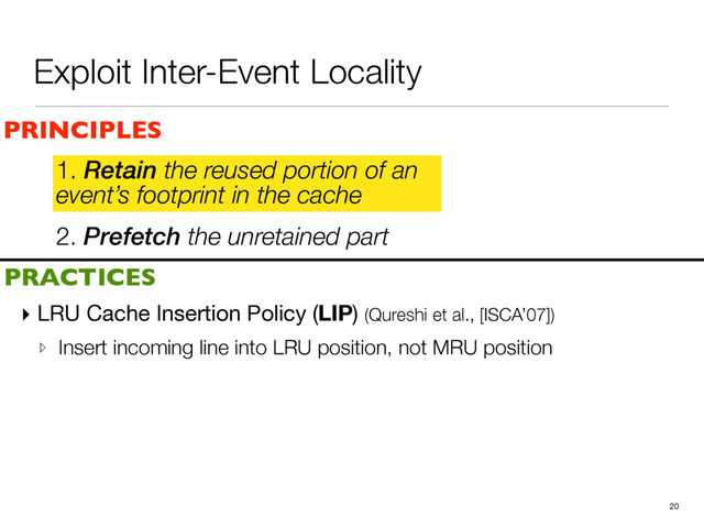 2. Prefetch the unretained part
1. Retain the reused portion of an
event’s footprint in the cache
▸ LRU Cache Insertion Policy (LIP) (Qureshi et al., [ISCA’07])

▹ Insert incoming line into LRU position, not MRU position
20
PRINCIPLES
PRACTICES
1. Retain the reused portion of an
event’s footprint in the cache
Exploit Inter-Event Locality
