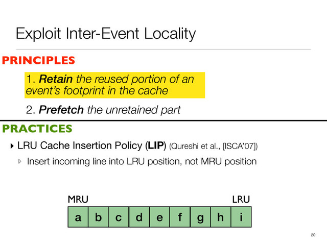 2. Prefetch the unretained part
1. Retain the reused portion of an
event’s footprint in the cache
▸ LRU Cache Insertion Policy (LIP) (Qureshi et al., [ISCA’07])

▹ Insert incoming line into LRU position, not MRU position
20
a b c d e f g h i
PRINCIPLES
PRACTICES
1. Retain the reused portion of an
event’s footprint in the cache
MRU LRU
Exploit Inter-Event Locality
