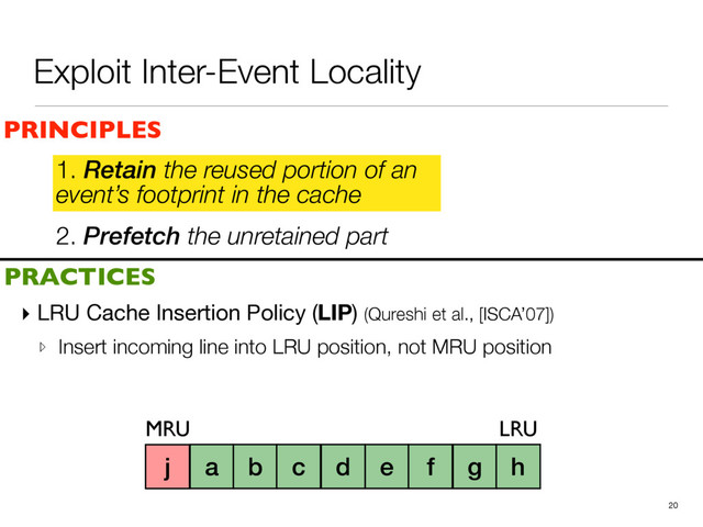 2. Prefetch the unretained part
1. Retain the reused portion of an
event’s footprint in the cache
▸ LRU Cache Insertion Policy (LIP) (Qureshi et al., [ISCA’07])

▹ Insert incoming line into LRU position, not MRU position
20
a b c d e f g h i
PRINCIPLES
PRACTICES
1. Retain the reused portion of an
event’s footprint in the cache
MRU LRU
j
Exploit Inter-Event Locality
