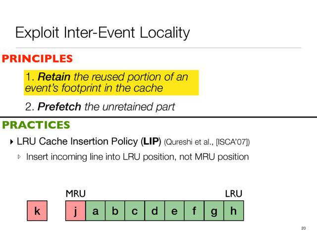 2. Prefetch the unretained part
1. Retain the reused portion of an
event’s footprint in the cache
▸ LRU Cache Insertion Policy (LIP) (Qureshi et al., [ISCA’07])

▹ Insert incoming line into LRU position, not MRU position
20
a b c d e f g h i
PRINCIPLES
PRACTICES
1. Retain the reused portion of an
event’s footprint in the cache
MRU LRU
j
k
Exploit Inter-Event Locality
