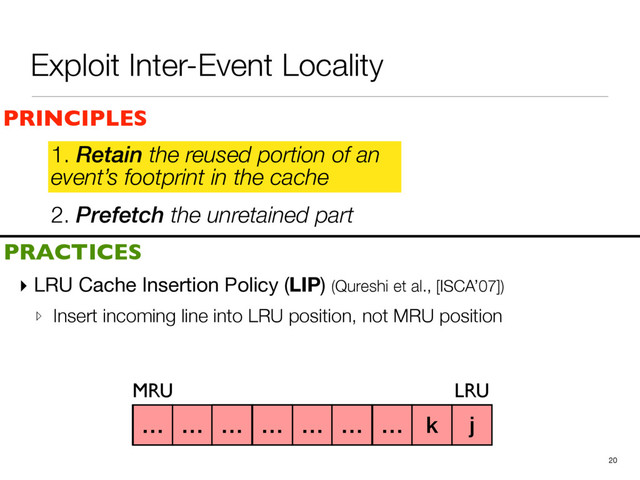 2. Prefetch the unretained part
1. Retain the reused portion of an
event’s footprint in the cache
▸ LRU Cache Insertion Policy (LIP) (Qureshi et al., [ISCA’07])

▹ Insert incoming line into LRU position, not MRU position
20
a b c d e f g h i
PRINCIPLES
PRACTICES
1. Retain the reused portion of an
event’s footprint in the cache
MRU LRU
j
k
… … … … … … … k j
Exploit Inter-Event Locality
