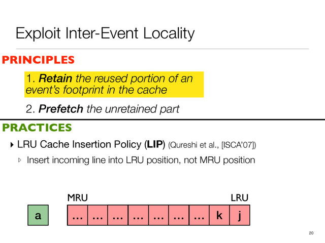 2. Prefetch the unretained part
1. Retain the reused portion of an
event’s footprint in the cache
▸ LRU Cache Insertion Policy (LIP) (Qureshi et al., [ISCA’07])

▹ Insert incoming line into LRU position, not MRU position
20
a b c d e f g h i
PRINCIPLES
PRACTICES
1. Retain the reused portion of an
event’s footprint in the cache
MRU LRU
j
k
… … … … … … … k j
a
Exploit Inter-Event Locality
