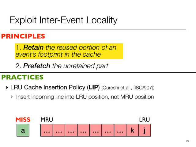 2. Prefetch the unretained part
1. Retain the reused portion of an
event’s footprint in the cache
▸ LRU Cache Insertion Policy (LIP) (Qureshi et al., [ISCA’07])

▹ Insert incoming line into LRU position, not MRU position
20
a b c d e f g h i
PRINCIPLES
PRACTICES
1. Retain the reused portion of an
event’s footprint in the cache
MRU LRU
j
k
… … … … … … … k j
a
MISS
Exploit Inter-Event Locality
