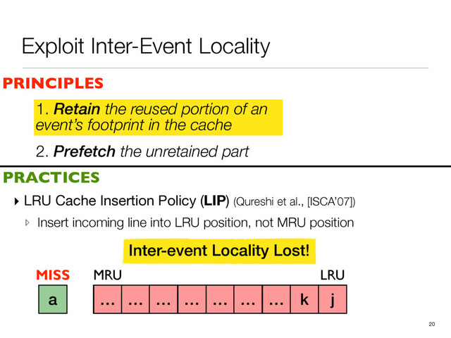 2. Prefetch the unretained part
1. Retain the reused portion of an
event’s footprint in the cache
▸ LRU Cache Insertion Policy (LIP) (Qureshi et al., [ISCA’07])

▹ Insert incoming line into LRU position, not MRU position
20
a b c d e f g h i
PRINCIPLES
PRACTICES
1. Retain the reused portion of an
event’s footprint in the cache
MRU LRU
j
k
Inter-event Locality Lost!
… … … … … … … k j
a
MISS
Exploit Inter-Event Locality
