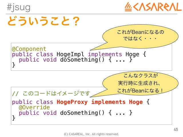 (C) CASAREAL, Inc. All rights reserved.
KTVH
Ͳ͏͍͏͜ͱʁ
45
@Component


public class HogeImpl implements Hoge {


public void doSomething() { ... }


}
// ͜ͷίʔυ͸ΠϝʔδͰ͢


public class HogeProxy implements Hoge {


@Override


public void doSomething() { ... }


}
͜Ε͕#FBOʹͳΔͷ
 
Ͱ͸ͳ͘ɾɾɾ
͜ΜͳΫϥε͕
 
࣮ߦ࣌ʹੜ੒͞Εɺ
 
͜Ε͕#FBOʹͳΔʂ
