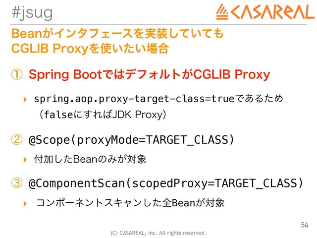 (C) CASAREAL, Inc. All rights reserved.
KTVH
#FBO͕ΠϯλϑΣʔεΛ࣮૷͍ͯͯ͠΋
 
$(-*#1SPYZΛ࢖͍͍ͨ৔߹
ᶃ 4QSJOH#PPUͰ͸σϑΥϧτ͕$(-*#1SPYZ
▸ spring.aop.proxy-target-class=trueͰ͋ΔͨΊ
 
ʢfalseʹ͢Ε͹+%,1SPYZʣ
ᶄ @Scope(proxyMode=TARGET_CLASS)
▸ ෇Ճͨ͠#FBOͷΈ͕ର৅
ᶅ @ComponentScan(scopedProxy=TARGET_CLASS)
▸ ίϯϙʔωϯτεΩϟϯͨ͠શBean͕ର৅
54

