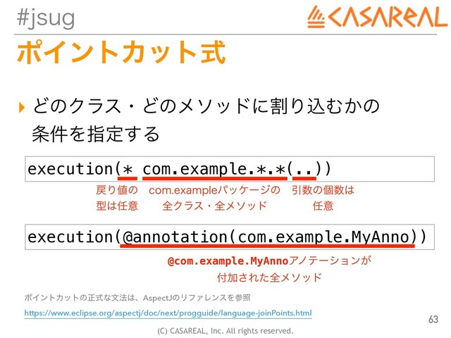 (C) CASAREAL, Inc. All rights reserved.
KTVH
ϙΠϯτΧοτࣜ
▸ ͲͷΫϥεɾͲͷϝιουʹׂΓࠐΉ͔ͷ
 
৚݅Λࢦఆ͢Δ
63
execution(* com.example.*.*(..))
execution(@annotation(com.example.MyAnno))
໭Γ஋ͷ
 
ܕ͸೚ҙ
DPNFYBNQMFύοέʔδͷ
 
શΫϥεɾશϝιου
Ҿ਺ͷݸ਺͸
 
೚ҙ
@com.example.MyAnnoΞϊςʔγϣϯ͕
 
෇Ճ͞Εͨશϝιου
ϙΠϯτΧοτͷਖ਼ࣜͳจ๏͸ɺAspectJͷϦϑΝϨϯεΛࢀর
 
https://www.eclipse.org/aspectj/doc/next/progguide/language-joinPoints.html
