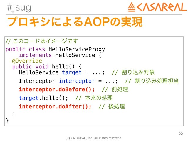 (C) CASAREAL, Inc. All rights reserved.
KTVH
ϓϩΩγʹΑΔ"01ͷ࣮ݱ
65
͜ͷίʔυ͸ΠϝʔδͰ͢
public class HelloServiceProxy


implements HelloService {


@Override


public void hello() {


HelloService target = ...; // ׂΓࠐΈର৅


Interceptor interceptor = ...; // ׂΓࠐΈॲཧ୲౰


interceptor.doBefore(); // લॲཧ


target.hello(); // ຊདྷͷॲཧ
interceptor.doAfter(); // ޙॲཧ


}


}
