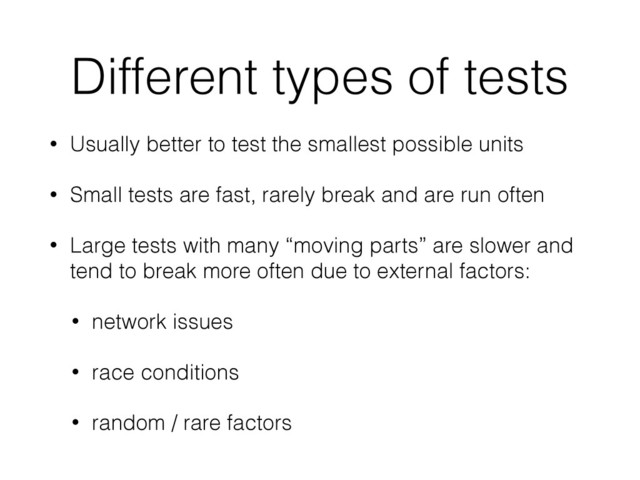 Different types of tests
• Usually better to test the smallest possible units
• Small tests are fast, rarely break and are run often
• Large tests with many “moving parts” are slower and
tend to break more often due to external factors:
• network issues
• race conditions
• random / rare factors
