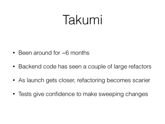 Takumi
• Been around for ~6 months
• Backend code has seen a couple of large refactors
• As launch gets closer, refactoring becomes scarier
• Tests give conﬁdence to make sweeping changes

