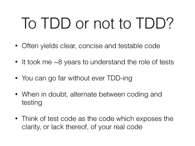 To TDD or not to TDD?
• Often yields clear, concise and testable code
• It took me ~8 years to understand the role of tests
• You can go far without ever TDD-ing
• When in doubt, alternate between coding and
testing
• Think of test code as the code which exposes the
clarity, or lack thereof, of your real code
