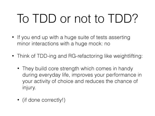 To TDD or not to TDD?
• If you end up with a huge suite of tests asserting
minor interactions with a huge mock: no
• Think of TDD-ing and RG-refactoring like weightlifting:
• They build core strength which comes in handy
during everyday life, improves your performance in
your activity of choice and reduces the chance of
injury.
• (if done correctly!)
