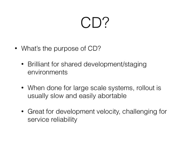 CD?
• What’s the purpose of CD?
• Brilliant for shared development/staging
environments
• When done for large scale systems, rollout is
usually slow and easily abortable
• Great for development velocity, challenging for
service reliability
