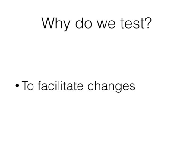 Why do we test?
• To facilitate changes
