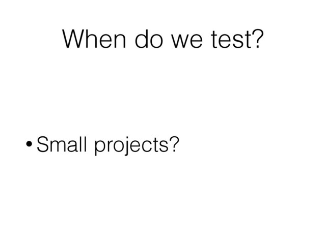 When do we test?
• Small projects?
