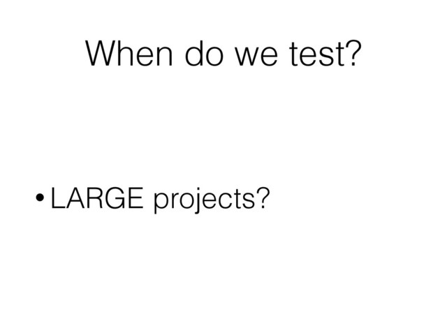 When do we test?
• LARGE projects?
