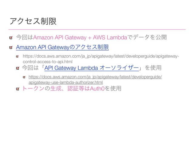 ΞΫηε੍ݶ
ࠓճ͸Amazon API Gateway + AWS LambdaͰσʔλΛެ։
Amazon API GatewayͷΞΫηε੍ݶ
https://docs.aws.amazon.com/ja_jp/apigateway/latest/developerguide/apigateway-
control-access-to-api.html
ࠓճ͸ʮAPI Gateway Lambda ΦʔιϥΠβʔʯΛ࢖༻
https://docs.aws.amazon.com/ja_jp/apigateway/latest/developerguide/
apigateway-use-lambda-authorizer.html
τʔΫϯͷੜ੒ɺೝূ౳͸Auth0Λ࢖༻
