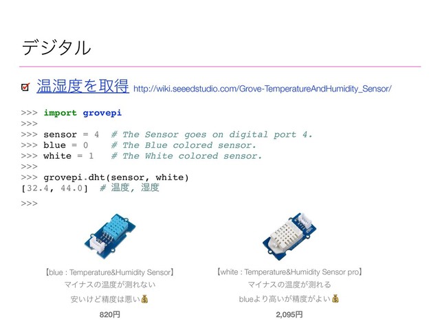 σδλϧ
>>> import grovepi
>>>
>>> sensor = 4 # The Sensor goes on digital port 4.
>>> blue = 0 # The Blue colored sensor.
>>> white = 1 # The White colored sensor.
>>>
>>> grovepi.dht(sensor, white)
[32.4, 44.0] # Թ౓, ࣪౓
>>>
Թ࣪౓Λऔಘ http://wiki.seeedstudio.com/Grove-TemperatureAndHumidity_Sensor/
ʲblue : Temperature&Humidity Sensorʳ
ϚΠφεͷԹ౓͕ଌΕͳ͍
͍͚҆Ͳਫ਼౓͸ѱ͍
820ԁ
ʲwhite : Temperature&Humidity Sensor proʳ
ϚΠφεͷԹ౓͕ଌΕΔ
blueΑΓߴ͍͕ਫ਼౓͕Α͍
2,095ԁ
