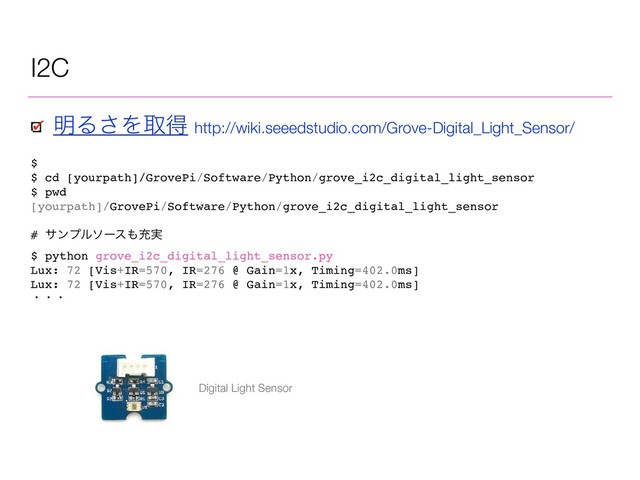 I2C
$
$ cd [yourpath]/GrovePi/Software/Python/grove_i2c_digital_light_sensor
$ pwd
[yourpath]/GrovePi/Software/Python/grove_i2c_digital_light_sensor
# αϯϓϧιʔε΋ॆ࣮
$ python grove_i2c_digital_light_sensor.py
Lux: 72 [Vis+IR=570, IR=276 @ Gain=1x, Timing=402.0ms]
Lux: 72 [Vis+IR=570, IR=276 @ Gain=1x, Timing=402.0ms]
ɾɾɾ
໌Δ͞Λऔಘ http://wiki.seeedstudio.com/Grove-Digital_Light_Sensor/
Digital Light Sensor
