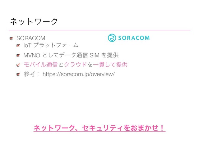 SORACOM
IoT ϓϥοτϑΥʔϜ
MVNO ͱͯ͠σʔλ௨৴ SIM Λఏڙ
ϞόΠϧ௨৴ͱΫϥ΢υΛҰ؏ͯ͠ఏڙ
ࢀߟɿ https://soracom.jp/overview/
ωοτϫʔΫ
ωοτϫʔΫɺηΩϡϦςΟΛ͓·͔ͤʂ
