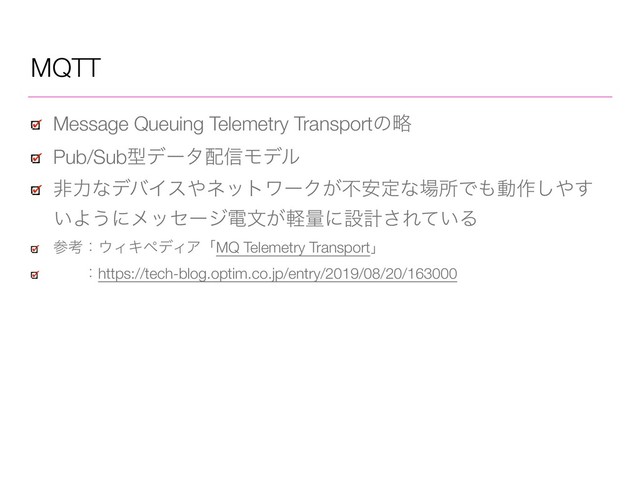 MQTT
Message Queuing Telemetry Transportͷུ
Pub/Subܕσʔλ഑৴Ϟσϧ
ඇྗͳσόΠε΍ωοτϫʔΫ͕ෆ҆ఆͳ৔ॴͰ΋ಈ࡞͠΍͢
͍Α͏ʹϝοηʔδిจ͕ܰྔʹઃܭ͞Ε͍ͯΔ
ࢀߟɿ΢ΟΩϖσΟΞʮMQ Telemetry Transportʯ
ɹɹɿhttps://tech-blog.optim.co.jp/entry/2019/08/20/163000
