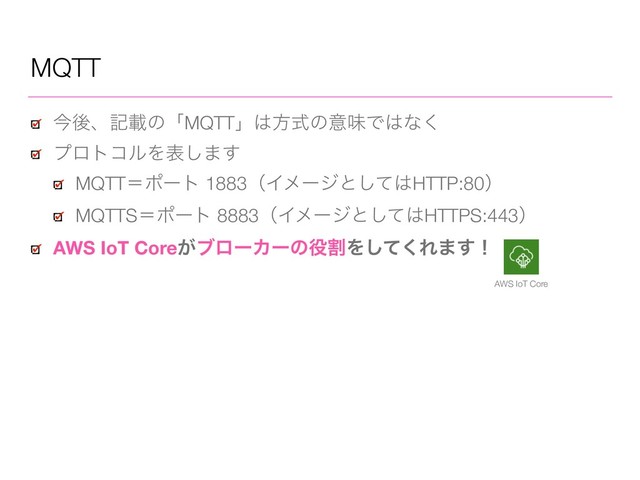 MQTT
ࠓޙɺهࡌͷʮMQTTʯ͸ํࣜͷҙຯͰ͸ͳ͘
ϓϩτίϧΛද͠·͢
MQTTʹϙʔτ 1883ʢΠϝʔδͱͯ͠͸HTTP:80ʣ
MQTTSʹϙʔτ 8883ʢΠϝʔδͱͯ͠͸HTTPS:443ʣ
AWS IoT Core͕ϒϩʔΧʔͷ໾ׂΛͯ͘͠Ε·͢ʂ
AWS IoT Core
