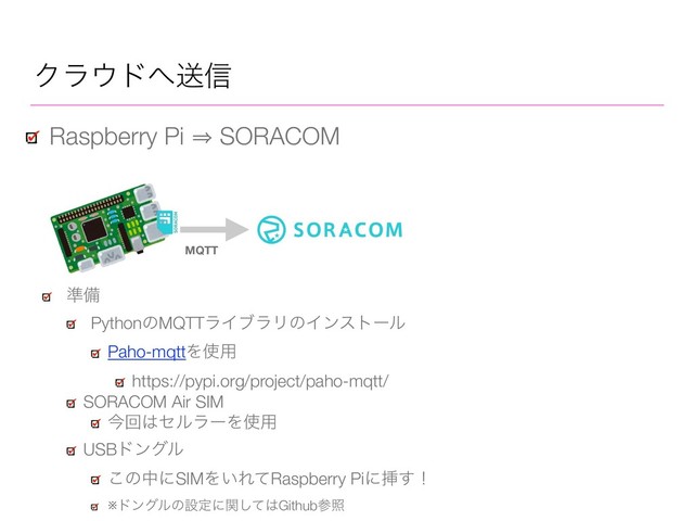 Ϋϥ΢υ΁ૹ৴
Raspberry Pi 㱺 SORACOM
४උ
PythonͷMQTTϥΠϒϥϦͷΠϯετʔϧ
Paho-mqttΛ࢖༻
https://pypi.org/project/paho-mqtt/
SORACOM Air SIM
ࠓճ͸ηϧϥʔΛ࢖༻
USBυϯάϧ
͜ͷதʹSIMΛ͍ΕͯRaspberry Piʹૠ͢ʂ
※υϯάϧͷઃఆʹؔͯ͠͸Githubࢀর
MQTT
