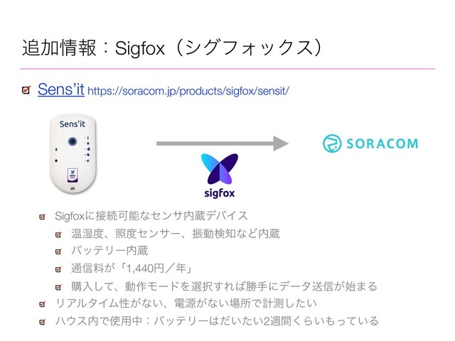 ௥Ճ৘ใɿSigfoxʢγάϑΥοΫεʣ
Sens’it https://soracom.jp/products/sigfox/sensit/
Sigfoxʹ઀ଓՄೳͳηϯα಺ଂσόΠε
Թ࣪౓ɺর౓ηϯαʔɺৼಈݕ஌ͳͲ಺ଂ
όοςϦʔ಺ଂ
௨৴ྉ͕ʮ1,440ԁʗ೥ʯ
ߪೖͯ͠ɺಈ࡞ϞʔυΛબ୒͢Ε͹উखʹσʔλૹ৴͕࢝·Δ
ϦΞϧλΠϜੑ͕ͳ͍ɺిݯ͕ͳ͍৔ॴͰܭଌ͍ͨ͠
ϋ΢ε಺Ͱ࢖༻தɿόοςϦʔ͸͍͍ͩͨ2िؒ͘Β͍΋͍ͬͯΔ
