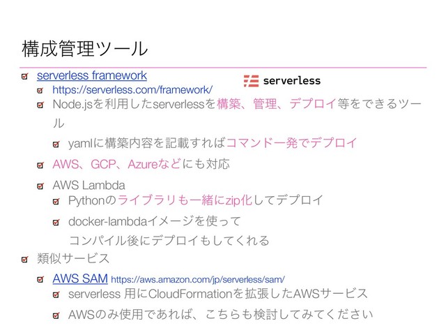 serverless framework
https://serverless.com/framework/
Node.jsΛར༻ͨ͠serverlessΛߏஙɺ؅ཧɺσϓϩΠ౳ΛͰ͖Δπʔ
ϧ
yamlʹߏங಺༰Λهࡌ͢Ε͹ίϚϯυҰൃͰσϓϩΠ
AWSɺGCPɺAzureͳͲʹ΋ରԠ
AWS Lambda
PythonͷϥΠϒϥϦ΋ҰॹʹzipԽͯ͠σϓϩΠ
docker-lambdaΠϝʔδΛ࢖ͬͯ 
ίϯύΠϧޙʹσϓϩΠ΋ͯ͘͠ΕΔ
ߏ੒؅ཧπʔϧ
ྨࣅαʔϏε
AWS SAM https://aws.amazon.com/jp/serverless/sam/
serverless ༻ʹCloudFormationΛ֦ுͨ͠AWSαʔϏε
AWSͷΈ࢖༻Ͱ͋Ε͹ɺͪ͜Β΋ݕ౼ͯ͠Έ͍ͯͩ͘͞
