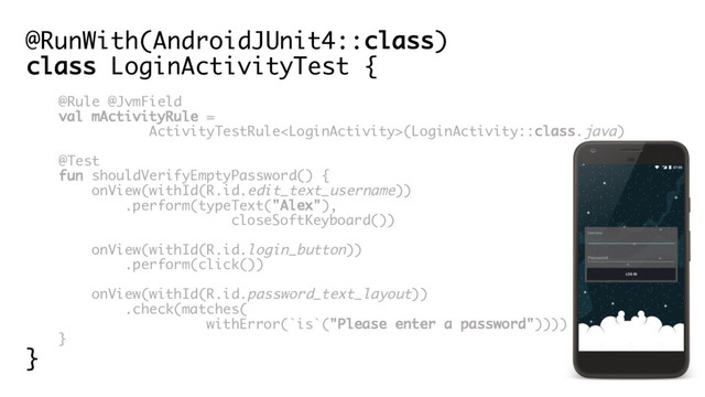 @RunWith(AndroidJUnit4::class)
class LoginActivityTest {
@Rule @JvmField
val mActivityRule =
ActivityTestRule(LoginActivity::class.java)
@Test
fun shouldVerifyEmptyPassword() {
onView(withId(R.id.edit_text_username))
.perform(typeText("Alex"),
closeSoftKeyboard())
onView(withId(R.id.login_button))
.perform(click())
onView(withId(R.id.password_text_layout))
.check(matches(
withError(`is`("Please enter a password"))))
}
}
