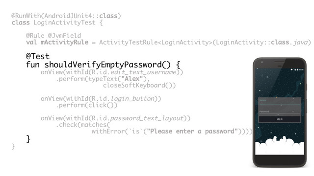 @RunWith(AndroidJUnit4::class)
class LoginActivityTest {
@Rule @JvmField
val mActivityRule = ActivityTestRule(LoginActivity::class.java)
@Test
fun shouldVerifyEmptyPassword() {
onView(withId(R.id.edit_text_username))
.perform(typeText("Alex"),
closeSoftKeyboard())
onView(withId(R.id.login_button))
.perform(click())
onView(withId(R.id.password_text_layout))
.check(matches(
withError(`is`("Please enter a password"))))
}
}
