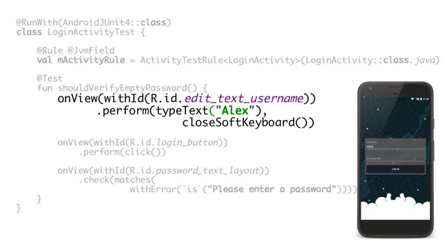 @RunWith(AndroidJUnit4::class)
class LoginActivityTest {
@Rule @JvmField
val mActivityRule = ActivityTestRule(LoginActivity::class.java)
@Test
fun shouldVerifyEmptyPassword() {
onView(withId(R.id.edit_text_username))
.perform(typeText("Alex"),
closeSoftKeyboard())
onView(withId(R.id.login_button))
.perform(click())
onView(withId(R.id.password_text_layout))
.check(matches(
withError(`is`("Please enter a password"))))
}
}
