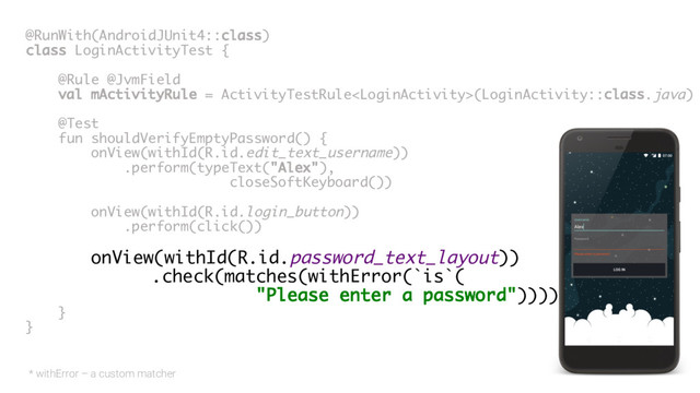 @RunWith(AndroidJUnit4::class)
class LoginActivityTest {
@Rule @JvmField
val mActivityRule = ActivityTestRule(LoginActivity::class.java)
@Test
fun shouldVerifyEmptyPassword() {
onView(withId(R.id.edit_text_username))
.perform(typeText("Alex"),
closeSoftKeyboard())
onView(withId(R.id.login_button))
.perform(click())
onView(withId(R.id.password_text_layout))
.check(matches(withError(`is`(
"Please enter a password"))))
}
}
* withError – a custom matcher
