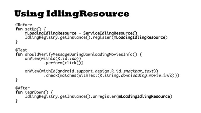 Using IdlingResource
@Before
fun setUp() {
mLoadingIdlingResource = ServiceIdlingResource()
IdlingRegistry.getInstance().register(mLoadingIdlingResource)
}
@Test
fun shouldVerifyMessageDuringDownloadingMoviesInfo() {
onView(withId(R.id.fab))
.perform(click())
onView(withId(android.support.design.R.id.snackbar_text))
.check(matches(withText(R.string.downloading_movie_info)))
}
@After
fun tearDown() {
IdlingRegistry.getInstance().unregister(mLoadingIdlingResource)
}
