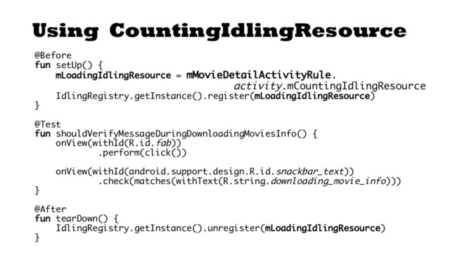 Using CountingIdlingResource
@Before
fun setUp() {
mLoadingIdlingResource = mMovieDetailActivityRule.
activity.mCountingIdlingResource
IdlingRegistry.getInstance().register(mLoadingIdlingResource)
}
@Test
fun shouldVerifyMessageDuringDownloadingMoviesInfo() {
onView(withId(R.id.fab))
.perform(click())
onView(withId(android.support.design.R.id.snackbar_text))
.check(matches(withText(R.string.downloading_movie_info)))
}
@After
fun tearDown() {
IdlingRegistry.getInstance().unregister(mLoadingIdlingResource)
}
