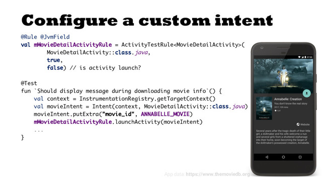 Configure a custom intent
@Rule @JvmField
val mMovieDetailActivityRule = ActivityTestRule(
MovieDetailActivity::class.java,
true,
false) // is activity launch?
@Test
fun `Should display message during downloading movie info`() {
val context = InstrumentationRegistry.getTargetContext()
val movieIntent = Intent(context, MovieDetailActivity::class.java)
movieIntent.putExtra("movie_id", ANNABELLE_MOVIE)
mMovieDetailActivityRule.launchActivity(movieIntent)
...
}
App data: https://www.themoviedb.org
