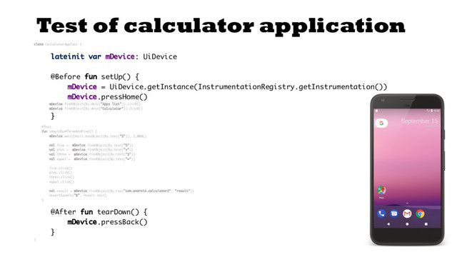 Test of calculator application
class CalculatorAppTest {
lateinit var mDevice: UiDevice
@Before fun setUp() {
mDevice = UiDevice.getInstance(InstrumentationRegistry.getInstrumentation())
mDevice.pressHome()
mDevice.findObject(By.desc("Apps list")).click()
mDevice.findObject(By.desc("Calculator")).click()
}
@Test
fun shouldSumThreeAndFive() {
mDevice.wait(Until.hasObject(By.text("5")), 3_000L)
val five = mDevice.findObject(By.text("5"))
val plus = mDevice.findObject(By.text("+"))
val three = mDevice.findObject(By.text("3"))
val equal = mDevice.findObject(By.text("="))
five.click()
plus.click()
three.click()
equal.click()
val result = mDevice.findObject(By.res("com.android.calculator2", "result"))
assertEquals("8", result.text)
}
@After fun tearDown() {
mDevice.pressBack()
}
}
