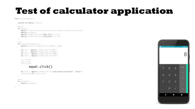 Test of calculator application
class CalculatorAppTest {
lateinit var mDevice: UiDevice
@Before
fun setUp() {
mDevice = UiDevice.getInstance(InstrumentationRegistry.getInstrumentation())
mDevice.pressHome()
mDevice.findObject(By.desc("Apps list")).click()
mDevice.findObject(By.desc("Calculator")).click()
}
@Test
fun shouldSumThreeAndFive() {
mDevice.wait(Until.hasObject(By.text("5")), 3_000L)
val five = mDevice.findObject(By.text("5"))
val plus = mDevice.findObject(By.text("+"))
val three = mDevice.findObject(By.text("3"))
val equal = mDevice.findObject(By.text("="))
five.click()
plus.click()
three.click()
equal.click()
val result = mDevice.findObject(By.res("com.android.calculator2", "result"))
assertEquals("8", result.text)
}
@After
fun tearDown() {
mDevice.pressBack()
}
}
