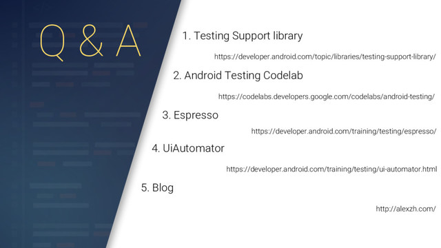 Q & A 1. Testing Support library
https://developer.android.com/topic/libraries/testing-support-library/
2. Android Testing Codelab
https://codelabs.developers.google.com/codelabs/android-testing/
3. Espresso
https://developer.android.com/training/testing/espresso/
4. UiAutomator
https://developer.android.com/training/testing/ui-automator.html
5. Blog
http://alexzh.com/
