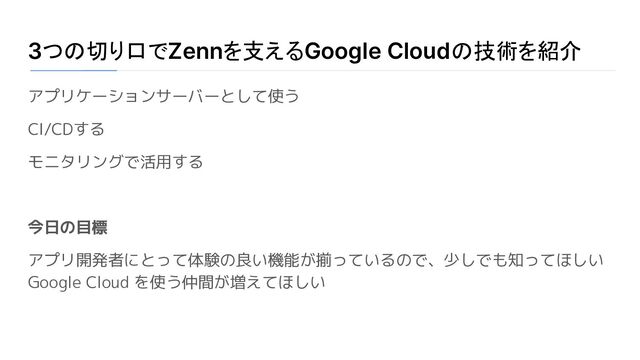 3つの切り口でZennを支えるGoogle Cloudの技術を紹介
アプリケーションサーバーとして使う
CI/CDする
モニタリングで活用する
今日の目標
アプリ開発者にとって体験の良い機能が揃っているので、少しでも知ってほしい
Google Cloud を使う仲間が増えてほしい
