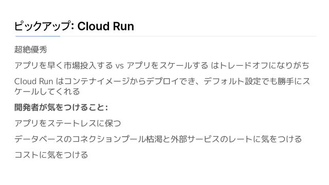 ピックアップ: Cloud Run
超絶優秀
アプリを早く市場投入する vs アプリをスケールする はトレードオフになりがち
Cloud Run はコンテナイメージからデプロイでき、デフォルト設定でも勝手にス
ケールしてくれる
開発者が気をつけること:
アプリをステートレスに保つ
データベースのコネクションプール枯渇と外部サービスのレートに気をつける
コストに気をつける
