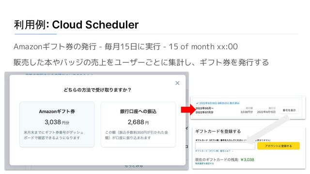 利用例: Cloud Scheduler
Amazonギフト券の発行 - 毎月15日に実行 - 15 of month xx:00
販売した本やバッジの売上をユーザーごとに集計し、ギフト券を発行する
