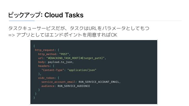 ピックアップ: Cloud Tasks
タスクキューサービスだが、タスクはURLをパラメータとしてもつ
=> アプリとしてはエンドポイントを用意すればOK
