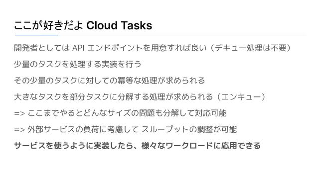 ここが好きだよ Cloud Tasks
開発者としては API エンドポイントを用意すれば良い（デキュー処理は不要）
少量のタスクを処理する実装を行う
その少量のタスクに対しての冪等な処理が求められる
大きなタスクを部分タスクに分解する処理が求められる（エンキュー）
=> ここまでやるとどんなサイズの問題も分解して対応可能
=> 外部サービスの負荷に考慮して スループットの調整が可能
サービスを使うように実装したら、様々なワークロードに応用できる
