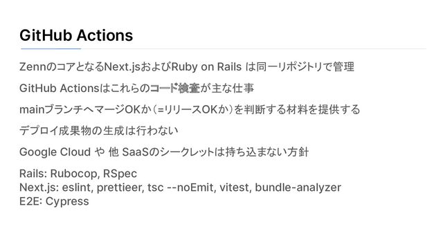 GitHub Actions
ZennのコアとなるNext.jsおよびRuby on Rails は同一リポジトリで管理
GitHub Actionsはこれらのコード検査が主な仕事
mainブランチへマージOKか（=リリースOKか）を判断する材料を提供する
デプロイ成果物の生成は行わない
Google Cloud や 他 SaaSのシークレットは持ち込まない方針
Rails: Rubocop, RSpec
Next.js: eslint, prettieer, tsc --noEmit, vitest, bundle-analyzer
E2E: Cypress
