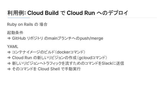 利用例: Cloud Build で Cloud Run へのデプロイ
Ruby on Rails の 場合
起動条件
=> GitHub リポジトリ のmainブランチへのpush/merge
YAML
⇒ コンテナイメージのビルド（dockerコマンド）
=> Cloud Run の新しいリビジョンの作成（gcloudコマンド）
⇒ 新しいリビジョンへトラフィックを流すためのコマンドをSlackに送信
⇒ そのコマンドを Cloud Shell で手動実行
