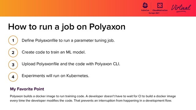 How to run a job on Polyaxon
Deﬁne Polyaxonﬁle to run a parameter tuning job.
Create code to train an ML model.
Upload Polyaxonﬁle and the code with Polyaxon CLI.
Experiments will run on Kubernetes.
1
2
3
4
My Favorite Point
Polyaxon builds a docker image to run training code. A developer doesn’t have to wait for CI to build a docker image
every time the developer modiﬁes the code. That prevents an interruption from happening in a development ﬂow.
